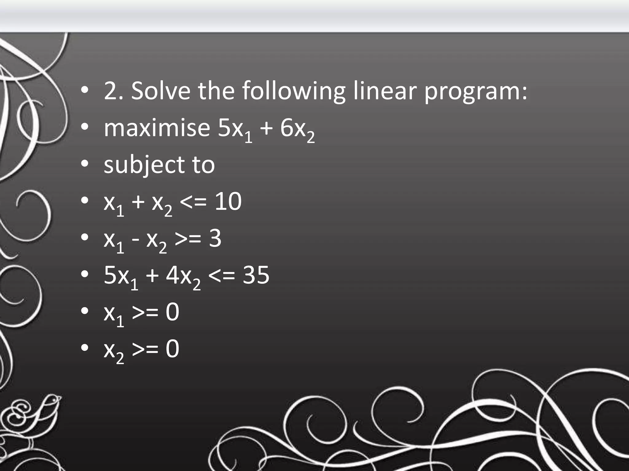 • 2. Solve the following linear program:
• maximise 5x1 + 6x2
• subject to
• x1 + x2 <= 10
• x1 - x2 >= 3
• 5x1 + 4x2 <= 35
• x1 >= 0
• x2 >= 0
 