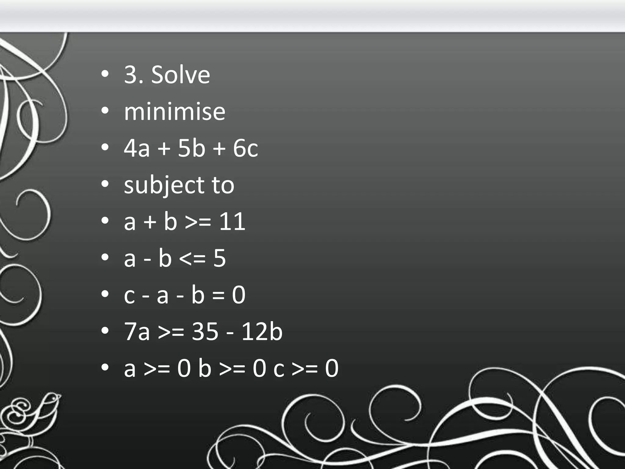 • 3. Solve
• minimise
• 4a + 5b + 6c
• subject to
• a + b >= 11
• a - b <= 5
• c - a - b = 0
• 7a >= 35 - 12b
• a >= 0 b >= 0 c >= 0
 