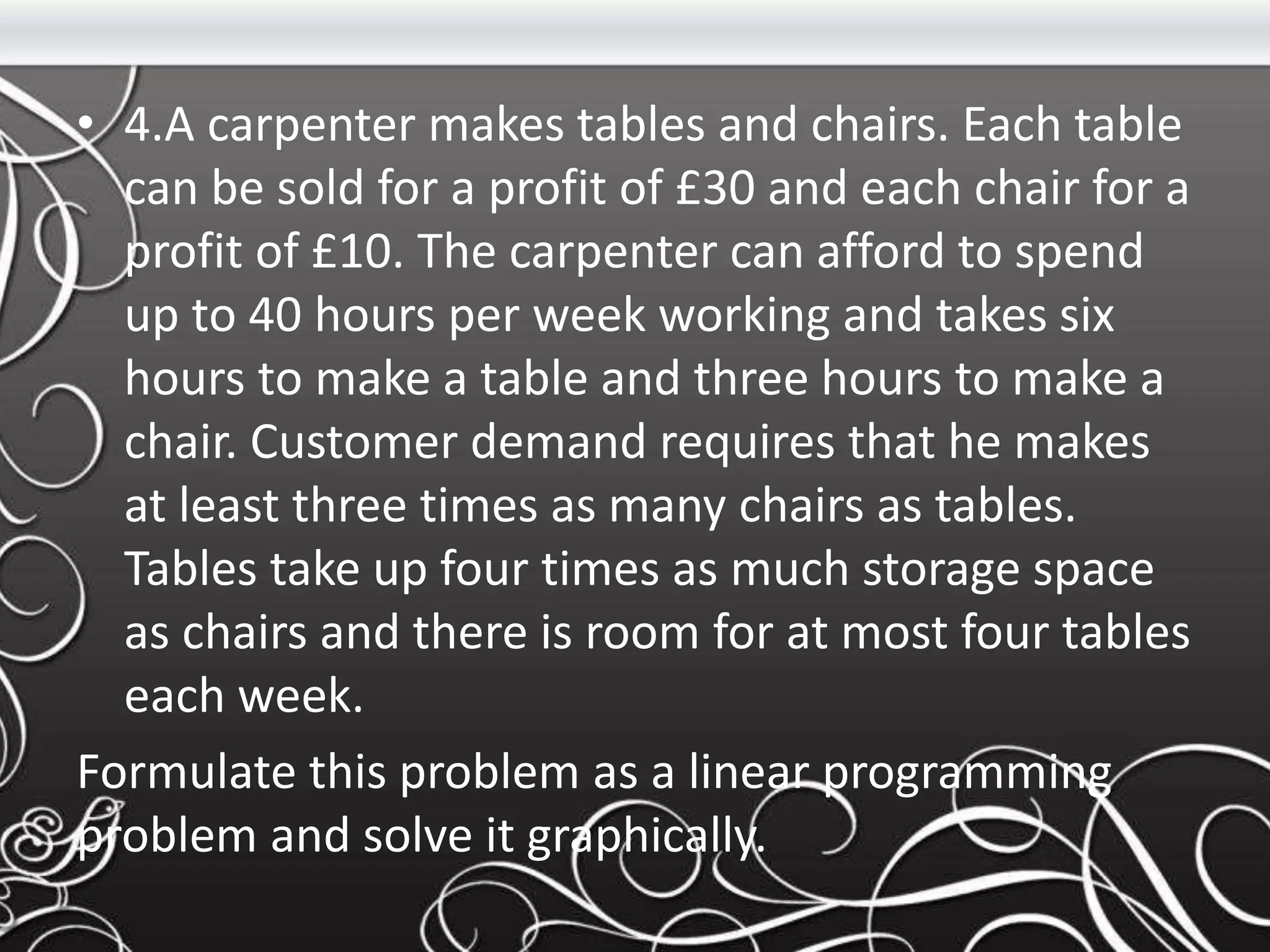 • 4.A carpenter makes tables and chairs. Each table
can be sold for a profit of £30 and each chair for a
profit of £10. The carpenter can afford to spend
up to 40 hours per week working and takes six
hours to make a table and three hours to make a
chair. Customer demand requires that he makes
at least three times as many chairs as tables.
Tables take up four times as much storage space
as chairs and there is room for at most four tables
each week.
Formulate this problem as a linear programming
problem and solve it graphically.
 