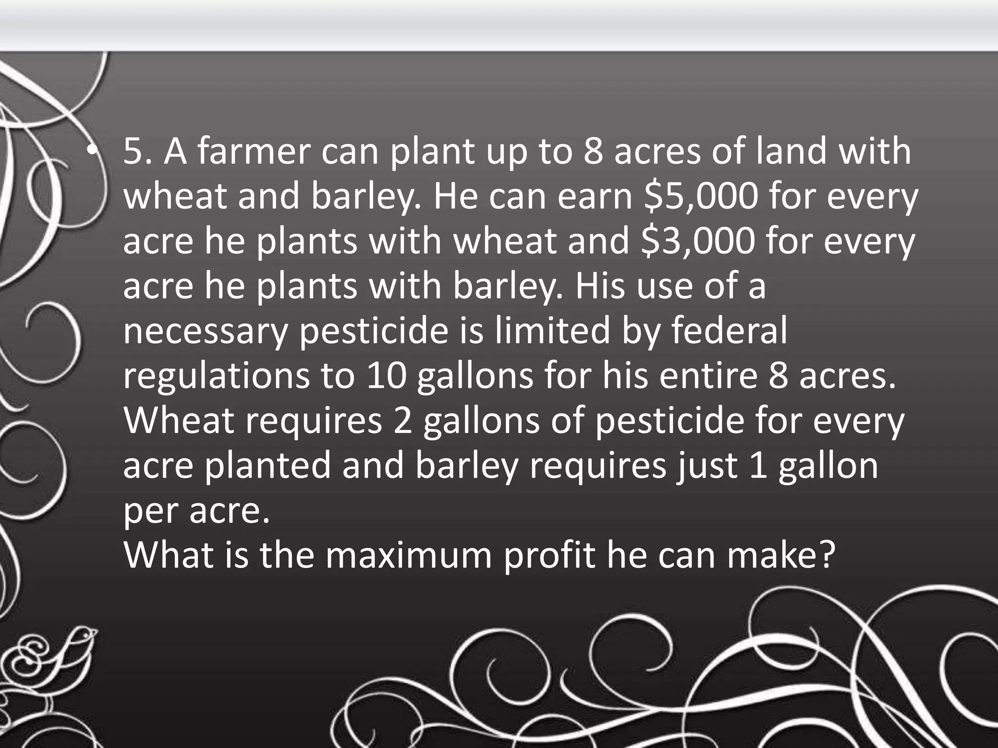 • 5. A farmer can plant up to 8 acres of land with
wheat and barley. He can earn $5,000 for every
acre he plants with wheat and $3,000 for every
acre he plants with barley. His use of a
necessary pesticide is limited by federal
regulations to 10 gallons for his entire 8 acres.
Wheat requires 2 gallons of pesticide for every
acre planted and barley requires just 1 gallon
per acre.
What is the maximum profit he can make?
 