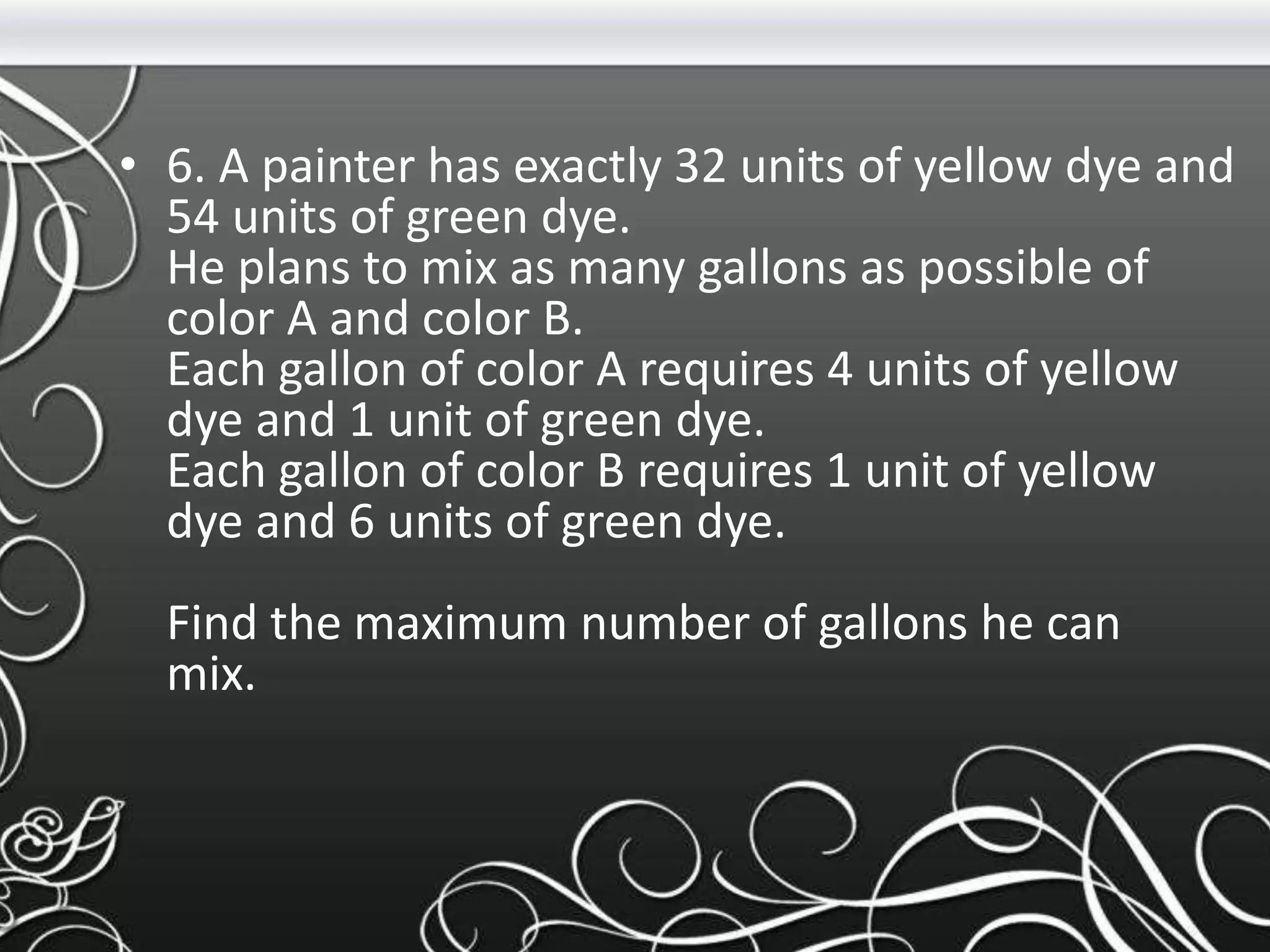 • 6. A painter has exactly 32 units of yellow dye and
54 units of green dye.
He plans to mix as many gallons as possible of
color A and color B.
Each gallon of color A requires 4 units of yellow
dye and 1 unit of green dye.
Each gallon of color B requires 1 unit of yellow
dye and 6 units of green dye.
Find the maximum number of gallons he can
mix.
 