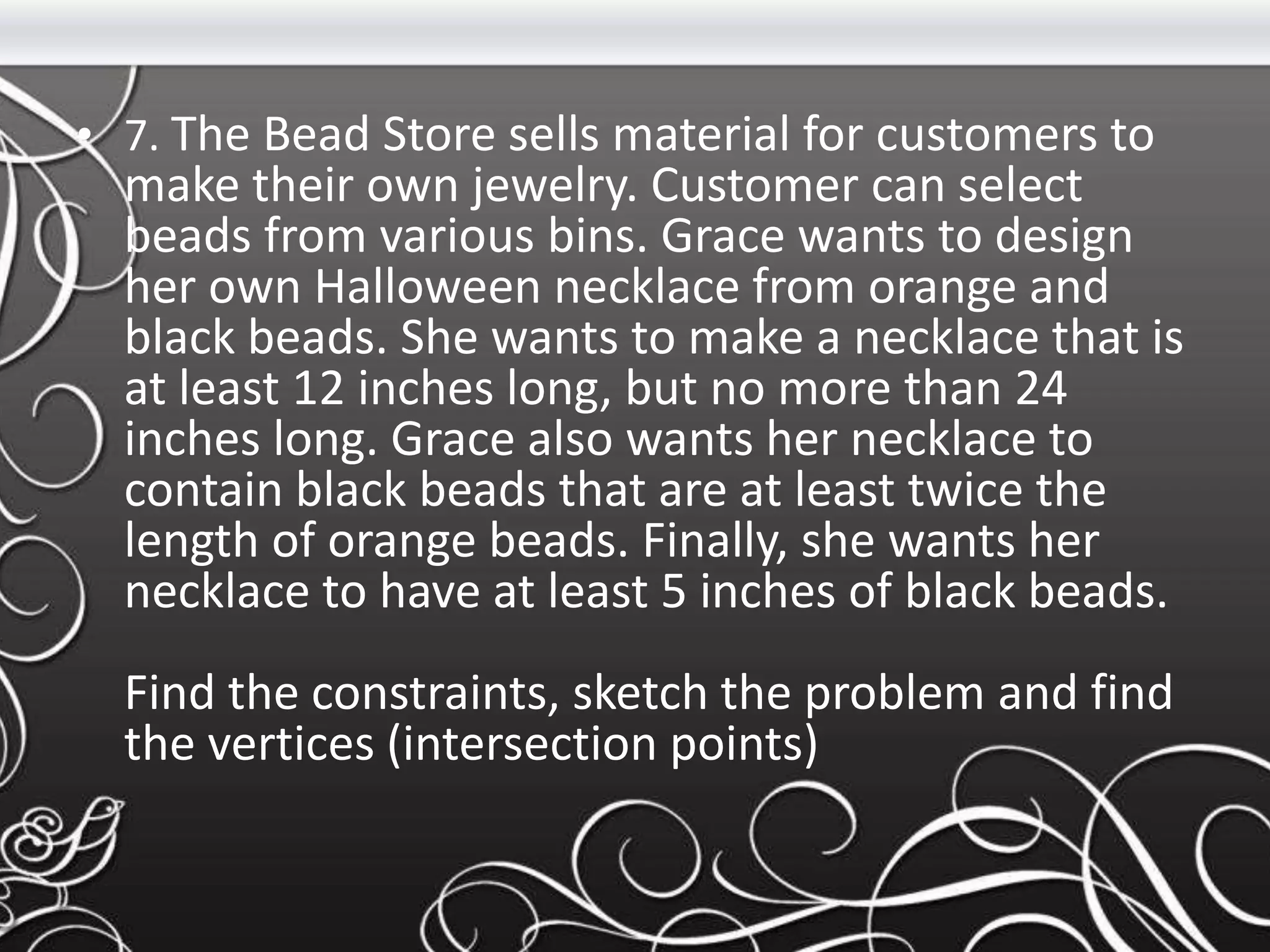 • 7. The Bead Store sells material for customers to
make their own jewelry. Customer can select
beads from various bins. Grace wants to design
her own Halloween necklace from orange and
black beads. She wants to make a necklace that is
at least 12 inches long, but no more than 24
inches long. Grace also wants her necklace to
contain black beads that are at least twice the
length of orange beads. Finally, she wants her
necklace to have at least 5 inches of black beads.
Find the constraints, sketch the problem and find
the vertices (intersection points)
 