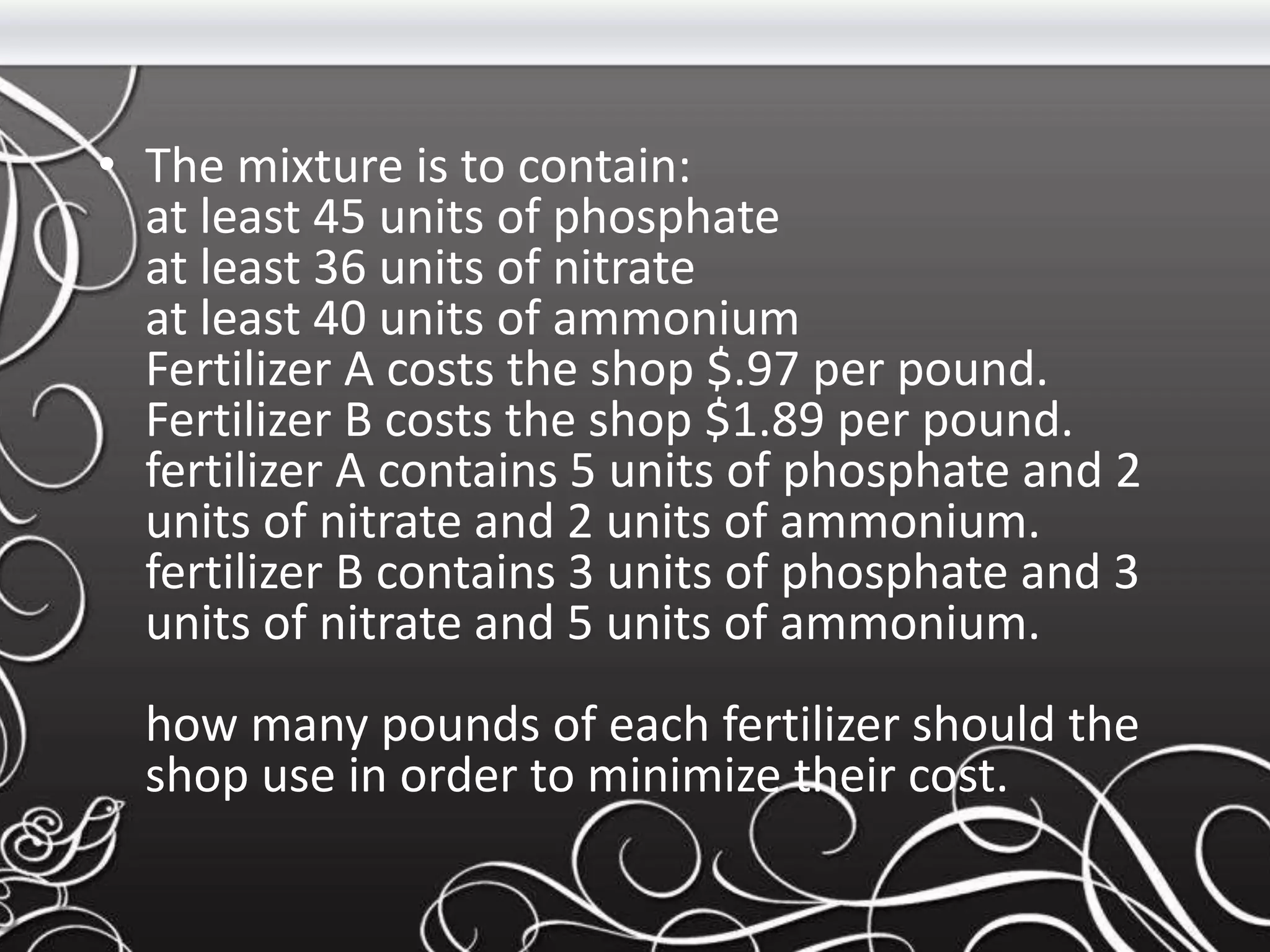 • The mixture is to contain:
at least 45 units of phosphate
at least 36 units of nitrate
at least 40 units of ammonium
Fertilizer A costs the shop $.97 per pound.
Fertilizer B costs the shop $1.89 per pound.
fertilizer A contains 5 units of phosphate and 2
units of nitrate and 2 units of ammonium.
fertilizer B contains 3 units of phosphate and 3
units of nitrate and 5 units of ammonium.
how many pounds of each fertilizer should the
shop use in order to minimize their cost.
 