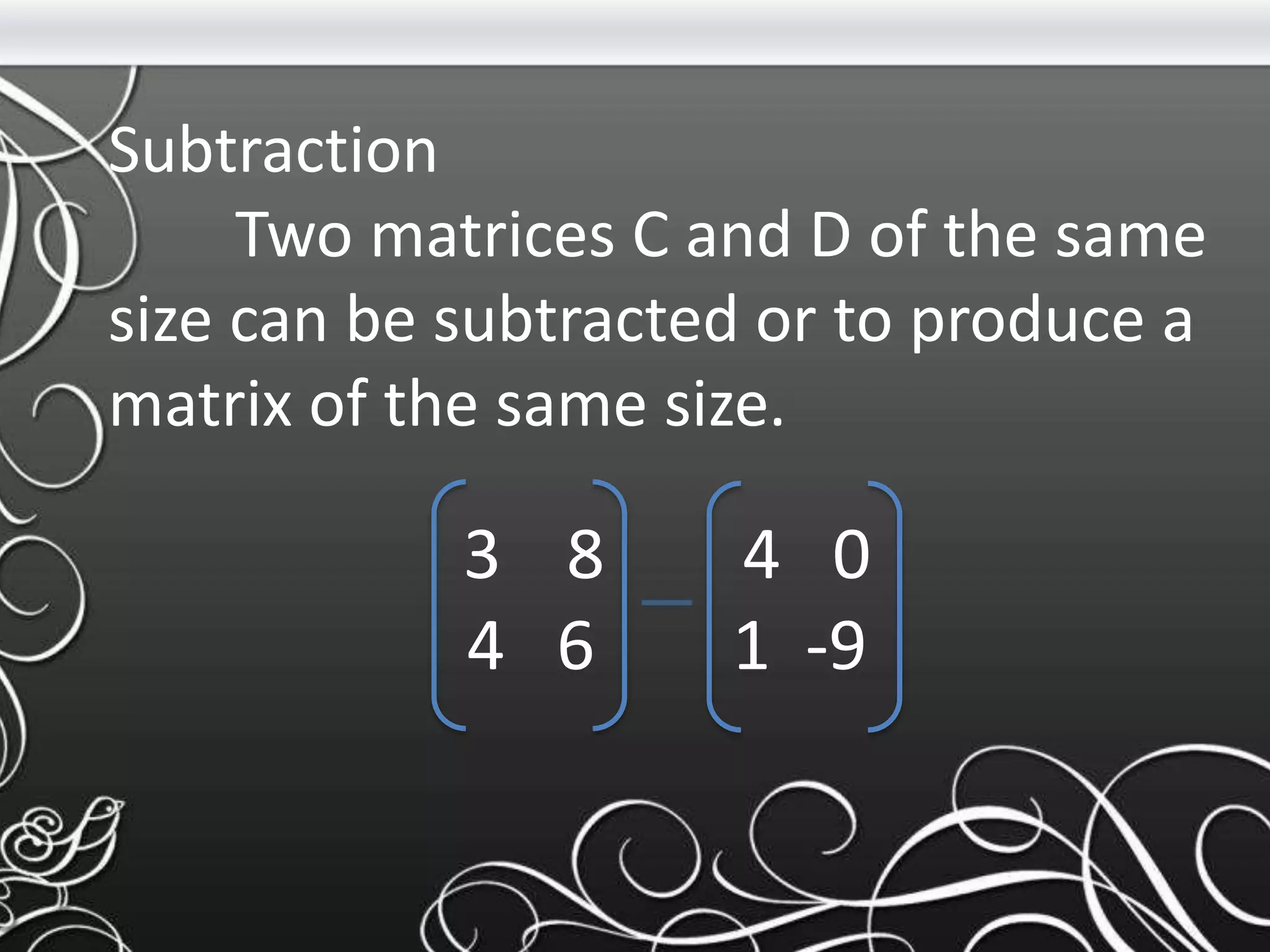 Subtraction
Two matrices C and D of the same
size can be subtracted or to produce a
matrix of the same size.
3 8 4 0
4 6 1 -9
 