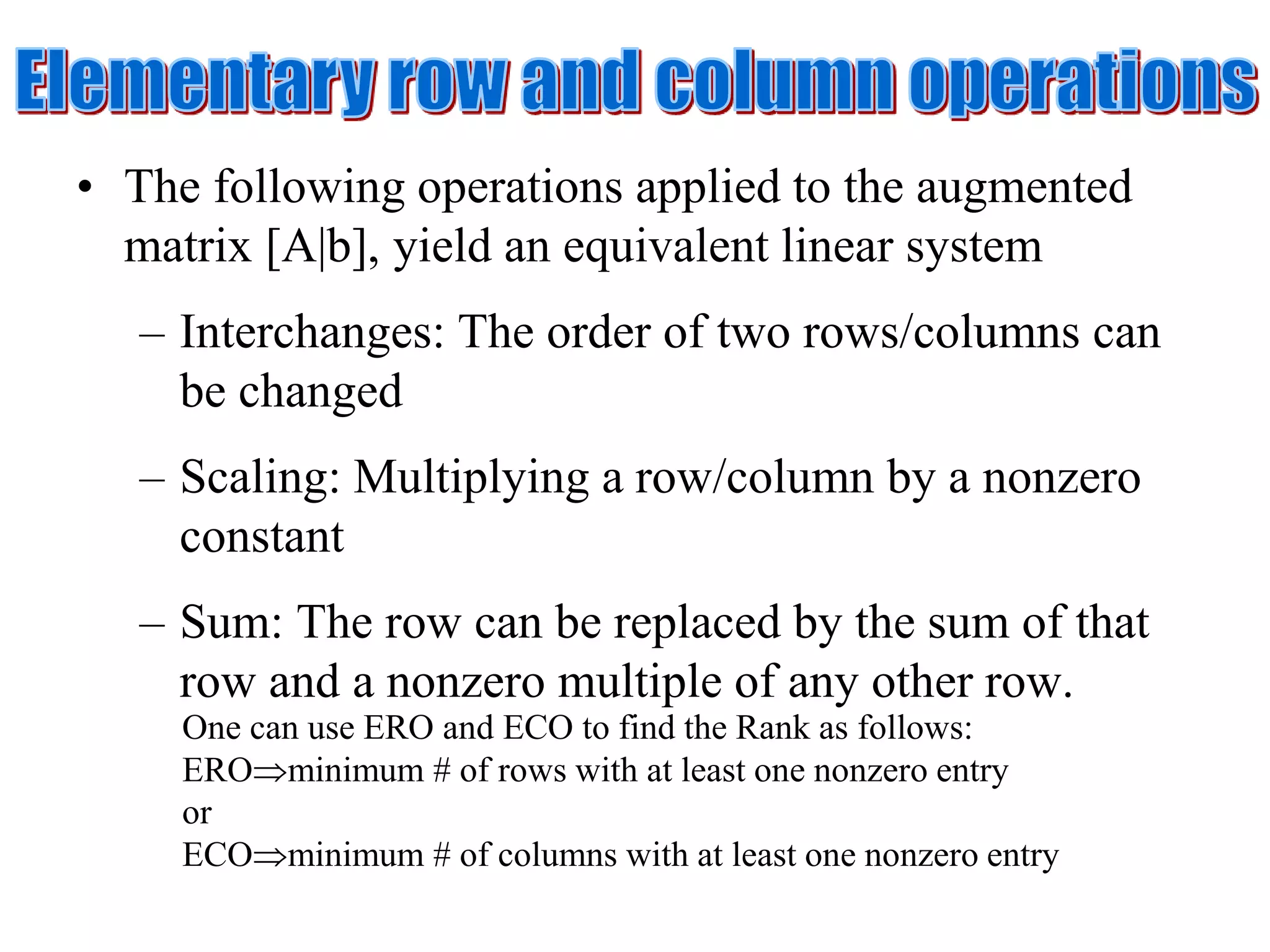 • The following operations applied to the augmented
matrix [A|b], yield an equivalent linear system
– Interchanges: The order of two rows/columns can
be changed
– Scaling: Multiplying a row/column by a nonzero
constant
– Sum: The row can be replaced by the sum of that
row and a nonzero multiple of any other row.
One can use ERO and ECO to find the Rank as follows:
EROminimum # of rows with at least one nonzero entry
or
ECOminimum # of columns with at least one nonzero entry
 