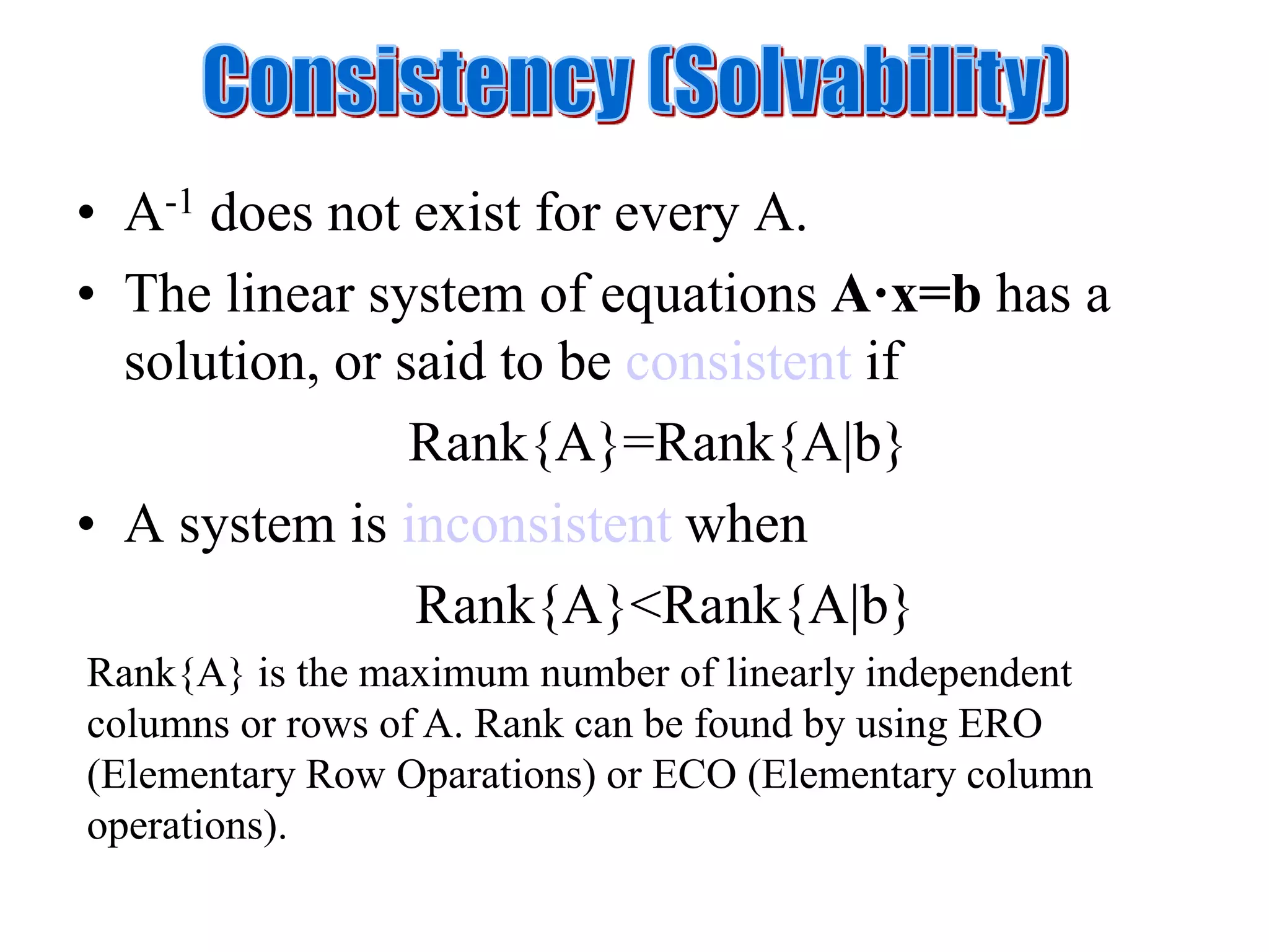 • A-1 does not exist for every A.
• The linear system of equations A·x=b has a
solution, or said to be consistent if
Rank{A}=Rank{A|b}
• A system is inconsistent when
Rank{A}<Rank{A|b}
Rank{A} is the maximum number of linearly independent
columns or rows of A. Rank can be found by using ERO
(Elementary Row Oparations) or ECO (Elementary column
operations).
 