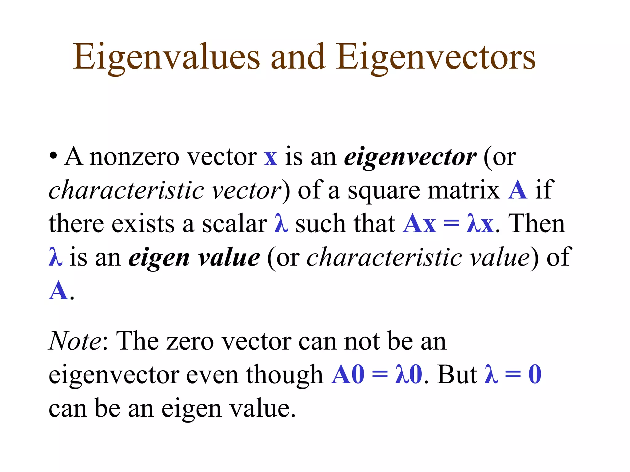 • A nonzero vector x is an eigenvector (or
characteristic vector) of a square matrix A if
there exists a scalar λ such that Ax = λx. Then
λ is an eigen value (or characteristic value) of
A.
Note: The zero vector can not be an
eigenvector even though A0 = λ0. But λ = 0
can be an eigen value.
Eigenvalues and Eigenvectors
 