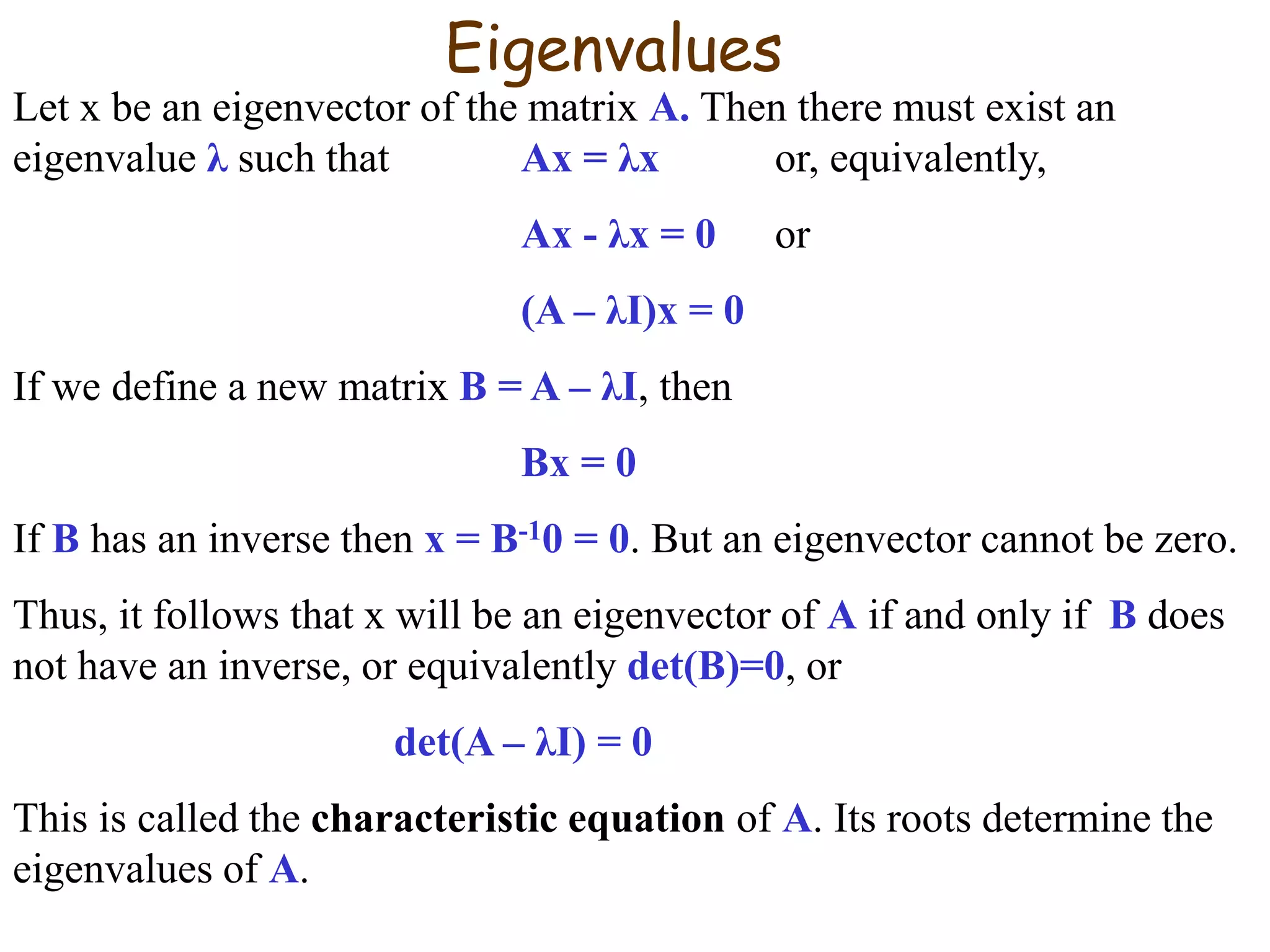 Eigenvalues
Let x be an eigenvector of the matrix A. Then there must exist an
eigenvalue λ such that Ax = λx or, equivalently,
Ax - λx = 0 or
(A – λI)x = 0
If we define a new matrix B = A – λI, then
Bx = 0
If B has an inverse then x = B-10 = 0. But an eigenvector cannot be zero.
Thus, it follows that x will be an eigenvector of A if and only if B does
not have an inverse, or equivalently det(B)=0, or
det(A – λI) = 0
This is called the characteristic equation of A. Its roots determine the
eigenvalues of A.
 