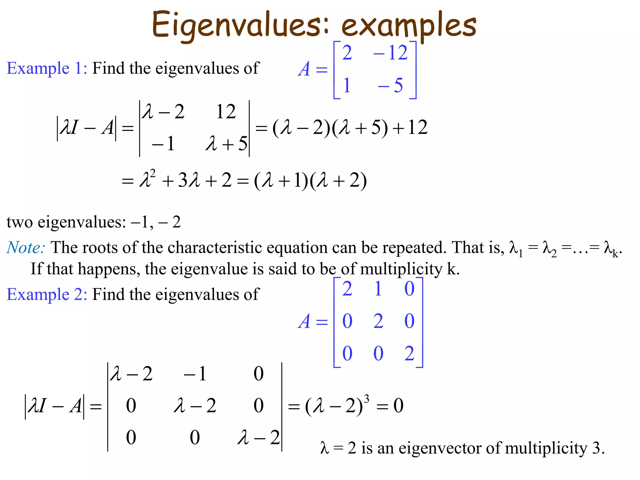 Example 1: Find the eigenvalues of
two eigenvalues: 1,  2
Note: The roots of the characteristic equation can be repeated. That is, λ1 = λ2 =…= λk.
If that happens, the eigenvalue is said to be of multiplicity k.
Example 2: Find the eigenvalues of
λ = 2 is an eigenvector of multiplicity 3.









51
122
A
)2)(1(23
12)5)(2(
51
122
2









 AI
Eigenvalues: examples











200
020
012
A
0)2(
200
020
012
3




 



 AI
 