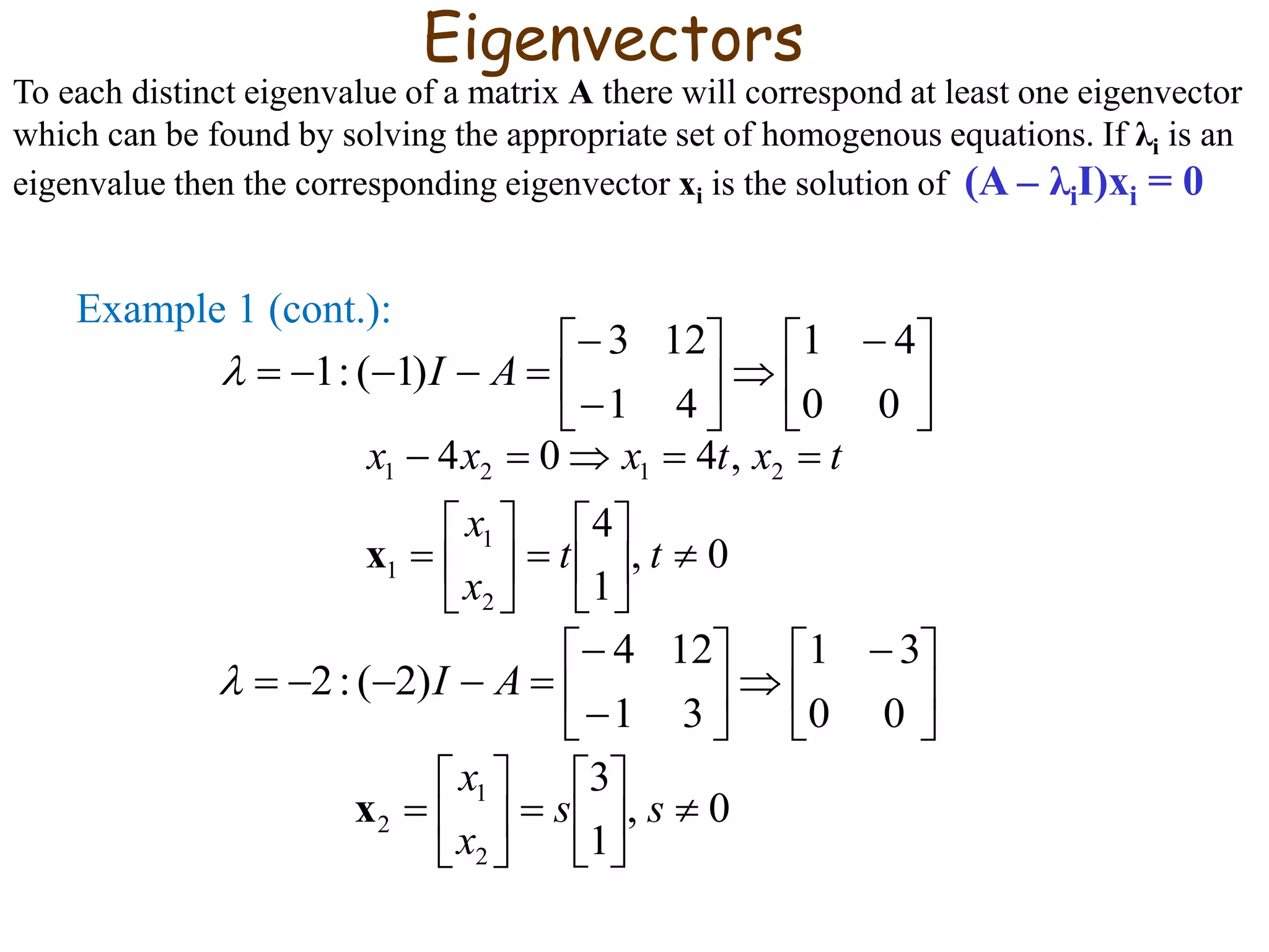 Example 1 (cont.):





 









00
41
41
123
)1(:1 AI
0,
1
4
,404
2
1
1
2121














tt
x
x
txtxxx
x





 









00
31
31
124
)2(:2 AI
0,
1
3
2
1
2 











 ss
x
x
x
Eigenvectors
To each distinct eigenvalue of a matrix A there will correspond at least one eigenvector
which can be found by solving the appropriate set of homogenous equations. If λi is an
eigenvalue then the corresponding eigenvector xi is the solution of (A – λiI)xi = 0
 