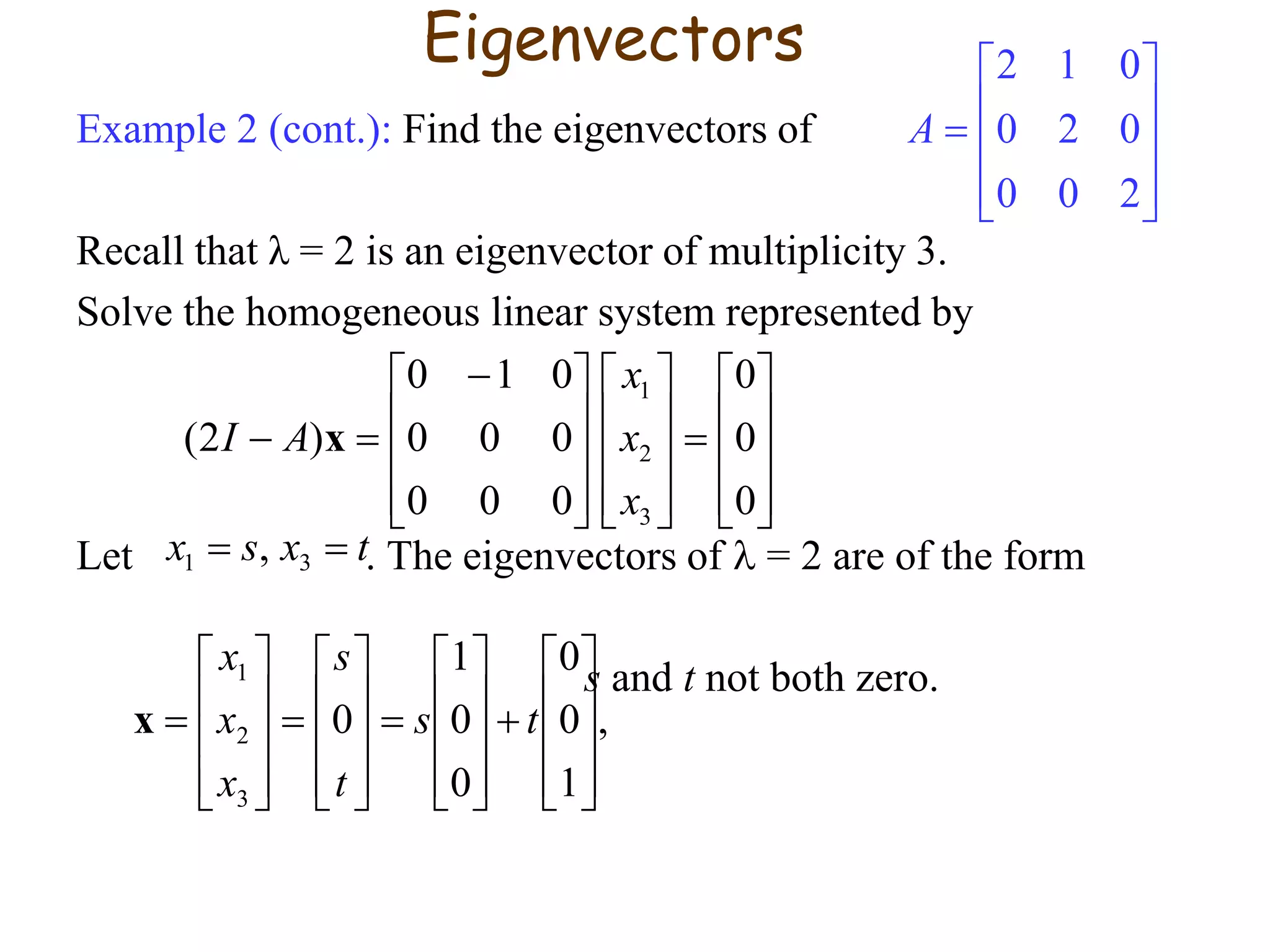 Example 2 (cont.): Find the eigenvectors of
Recall that λ = 2 is an eigenvector of multiplicity 3.
Solve the homogeneous linear system represented by
Let . The eigenvectors of  = 2 are of the form
s and t not both zero.






























 

0
0
0
000
000
010
)2(
3
2
1
x
x
x
AI x
txsx  31 ,
,
1
0
0
0
0
1
0
3
2
1











































 ts
t
s
x
x
x
x
Eigenvectors











200
020
012
A
 