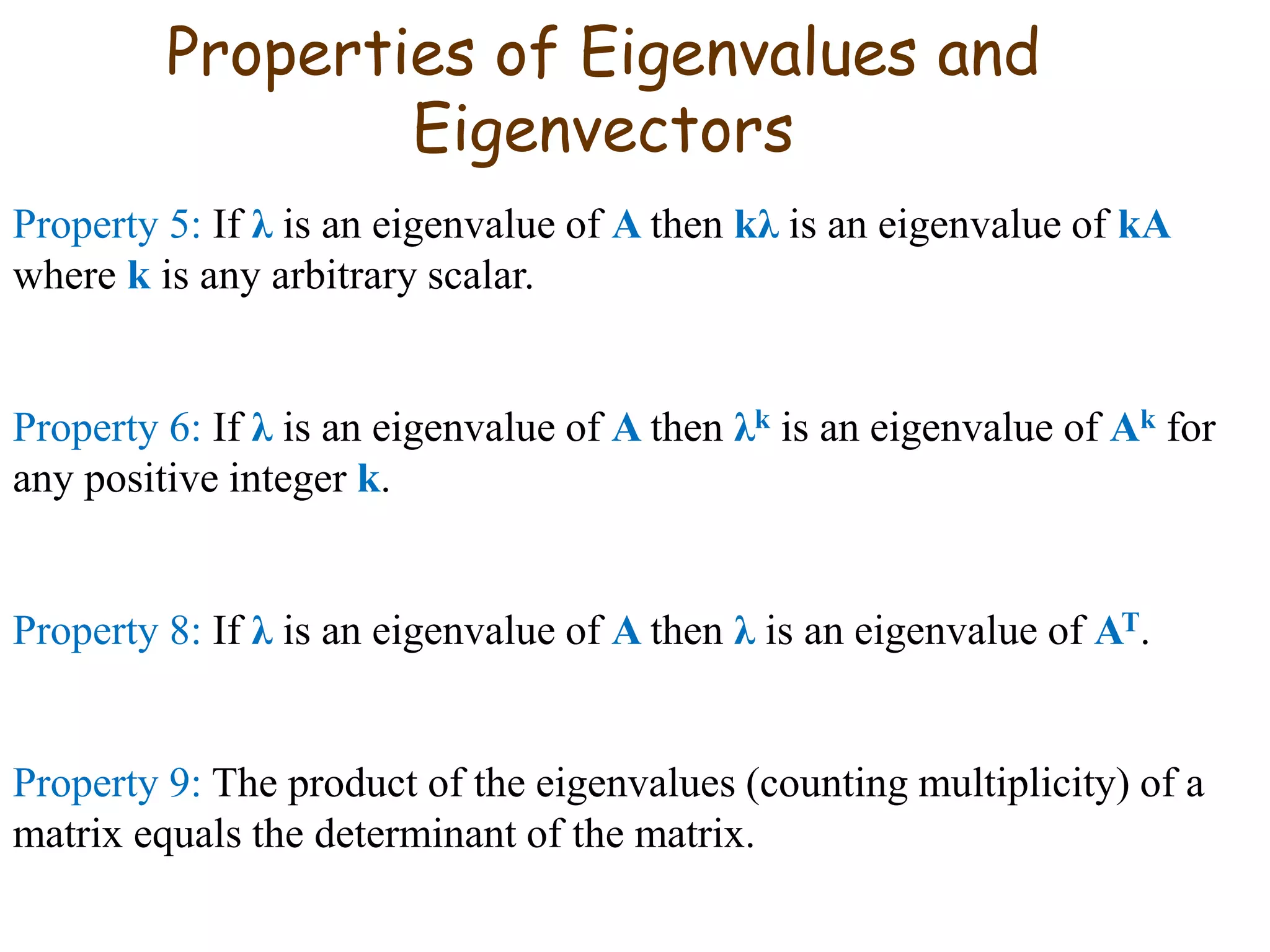Properties of Eigenvalues and
Eigenvectors
Property 5: If λ is an eigenvalue of A then kλ is an eigenvalue of kA
where k is any arbitrary scalar.
Property 6: If λ is an eigenvalue of A then λk is an eigenvalue of Ak for
any positive integer k.
Property 8: If λ is an eigenvalue of A then λ is an eigenvalue of AT.
Property 9: The product of the eigenvalues (counting multiplicity) of a
matrix equals the determinant of the matrix.
 