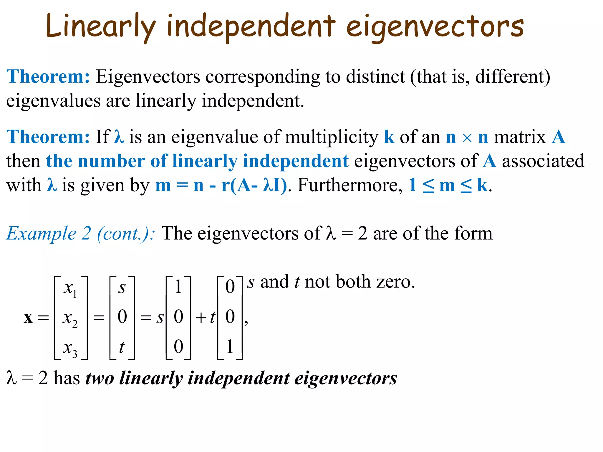 Linearly independent eigenvectors
Theorem: Eigenvectors corresponding to distinct (that is, different)
eigenvalues are linearly independent.
Theorem: If λ is an eigenvalue of multiplicity k of an n  n matrix A
then the number of linearly independent eigenvectors of A associated
with λ is given by m = n - r(A- λI). Furthermore, 1 ≤ m ≤ k.
Example 2 (cont.): The eigenvectors of  = 2 are of the form
s and t not both zero.
 = 2 has two linearly independent eigenvectors
,
1
0
0
0
0
1
0
3
2
1











































 ts
t
s
x
x
x
x
 