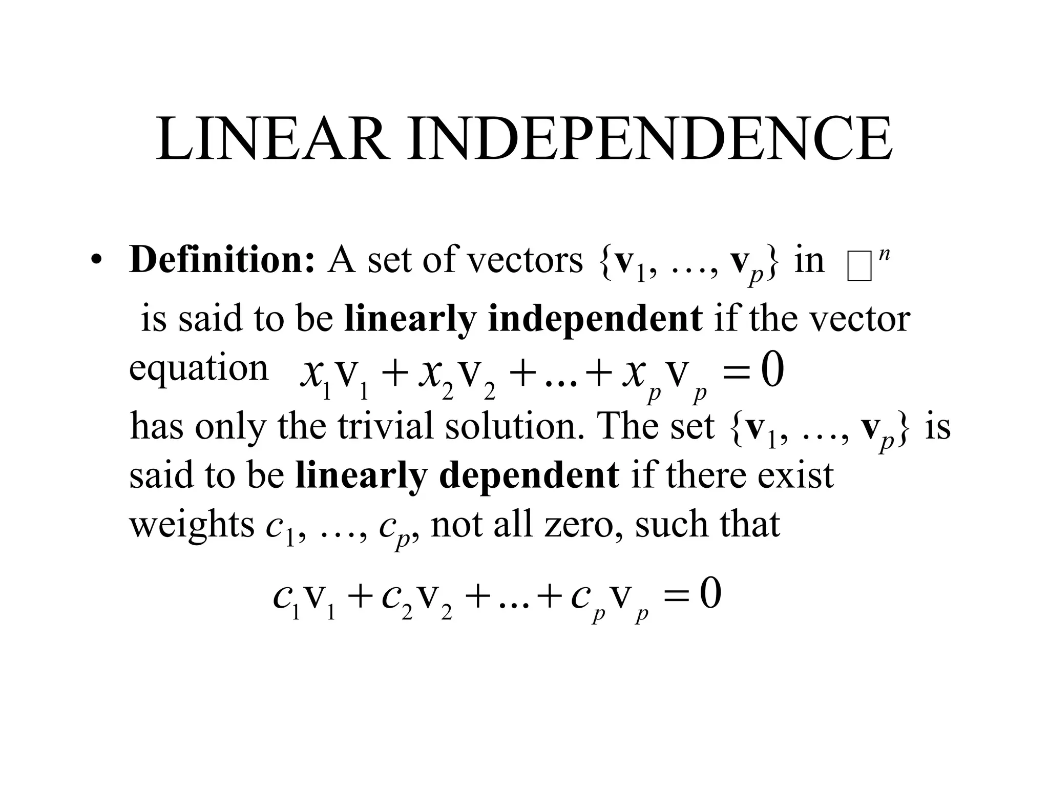 LINEAR INDEPENDENCE
• Definition: A set of vectors {v1, …, vp} in
is said to be linearly independent if the vector
equation
has only the trivial solution. The set {v1, …, vp} is
said to be linearly dependent if there exist
weights c1, …, cp, not all zero, such that
n
1 1 2 2
v v ... v 0p p
x x x   
1 1 2 2
v v ... v 0p p
c c c   
 