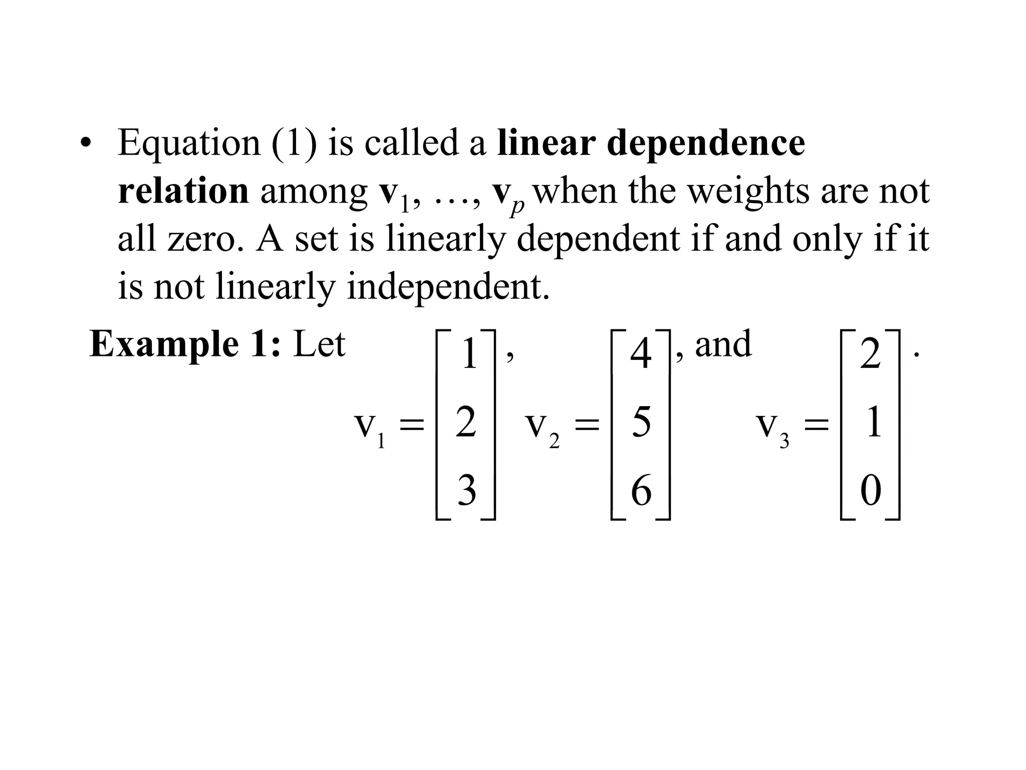 • Equation (1) is called a linear dependence
relation among v1, …, vp when the weights are not
all zero. A set is linearly dependent if and only if it
is not linearly independent.
Example 1: Let , , and .
1
1
v 2
3
 
 
 
  
2
4
v 5
6
 
 
 
  
3
2
v 1
0
 
 
 
  
 