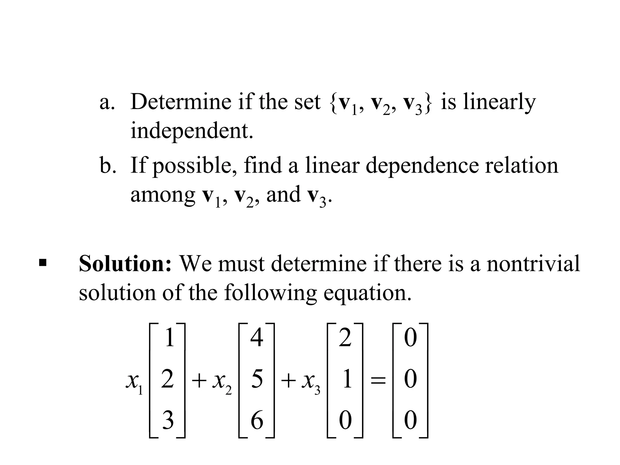 a. Determine if the set {v1, v2, v3} is linearly
independent.
b. If possible, find a linear dependence relation
among v1, v2, and v3.
 Solution: We must determine if there is a nontrivial
solution of the following equation.
1 2 3
1 4 2 0
2 5 1 0
3 6 0 0
x x x
       
         
       
              
 