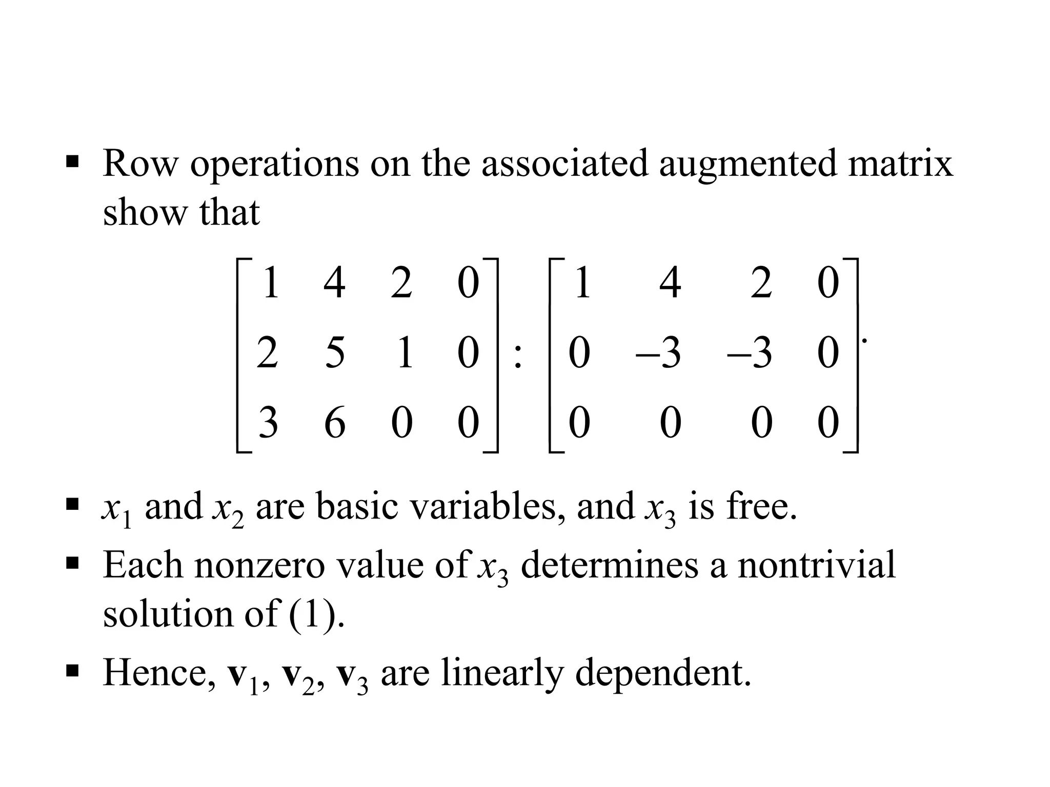  Row operations on the associated augmented matrix
show that
.
 x1 and x2 are basic variables, and x3 is free.
 Each nonzero value of x3 determines a nontrivial
solution of (1).
 Hence, v1, v2, v3 are linearly dependent.
1 4 2 0 1 4 2 0
2 5 1 0 0 3 3 0
3 6 0 0 0 0 0 0
   
    
   
      
:
 