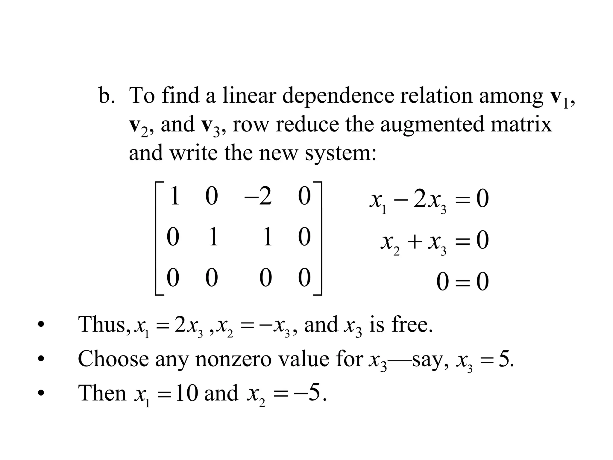 b. To find a linear dependence relation among v1,
v2, and v3, row reduce the augmented matrix
and write the new system:
• Thus, , , and x3 is free.
• Choose any nonzero value for x3—say, .
• Then and .
1 0 2 0
0 1 1 0
0 0 0 0
 
 
 
  
1 3
2 3
2 0
0
0 0
x x
x x
 
 

1 3
2x x 2 3
x x 
3
5x 
1
10x  2
5x  
 