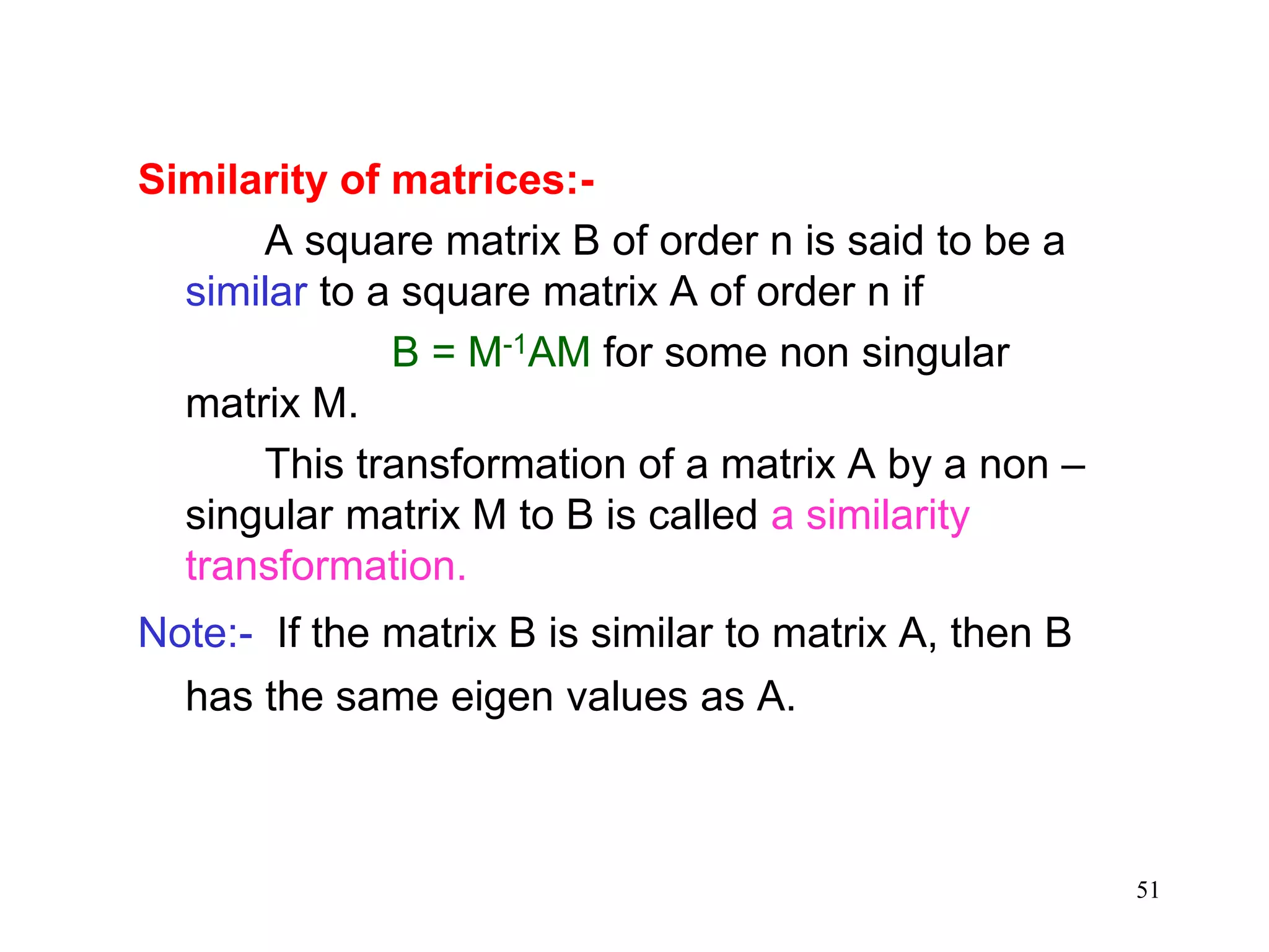 51
Similarity of matrices:-
A square matrix B of order n is said to be a
similar to a square matrix A of order n if
B = M-1AM for some non singular
matrix M.
This transformation of a matrix A by a non –
singular matrix M to B is called a similarity
transformation.
Note:- If the matrix B is similar to matrix A, then B
has the same eigen values as A.
 