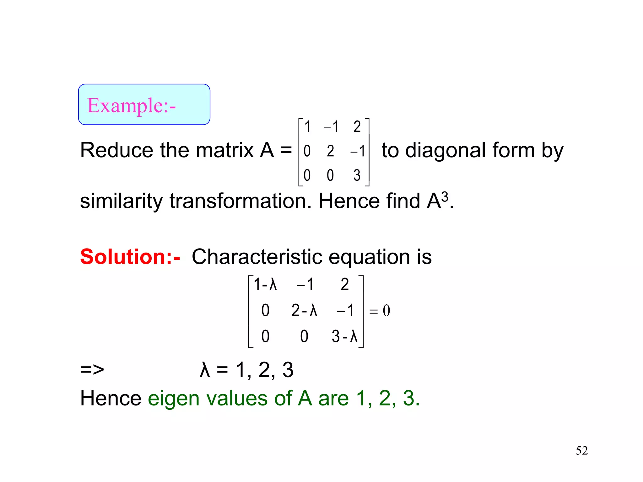 52
Reduce the matrix A = to diagonal form by
similarity transformation. Hence find A3.
Solution:- Characteristic equation is
=> λ = 1, 2, 3
Hence eigen values of A are 1, 2, 3.












300
120
211
0












λ-300
1λ-20
21λ1-
Example:-
 