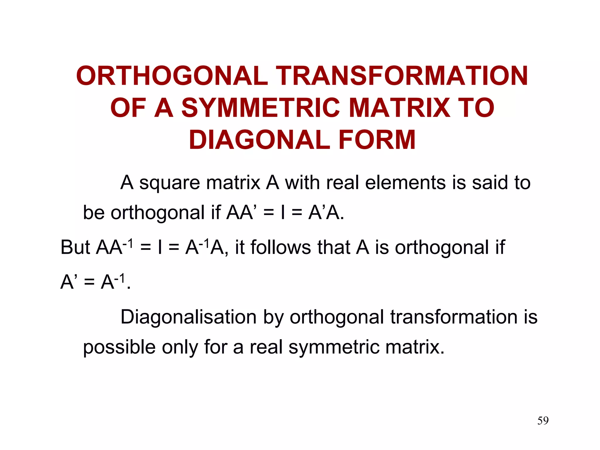 59
ORTHOGONAL TRANSFORMATION
OF A SYMMETRIC MATRIX TO
DIAGONAL FORM
A square matrix A with real elements is said to
be orthogonal if AA’ = I = A’A.
But AA-1 = I = A-1A, it follows that A is orthogonal if
A’ = A-1.
Diagonalisation by orthogonal transformation is
possible only for a real symmetric matrix.
 