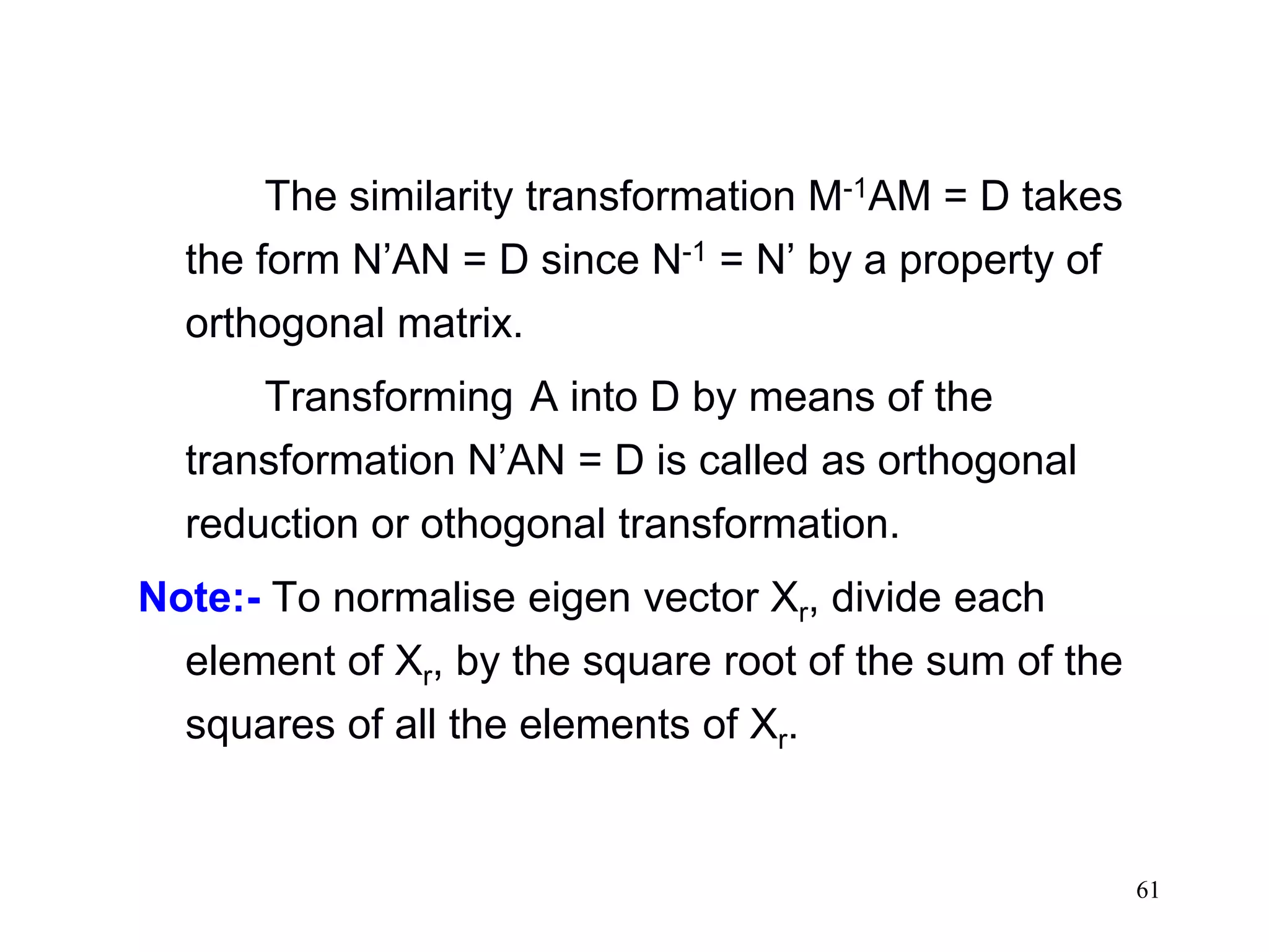61
The similarity transformation M-1AM = D takes
the form N’AN = D since N-1 = N’ by a property of
orthogonal matrix.
Transforming A into D by means of the
transformation N’AN = D is called as orthogonal
reduction or othogonal transformation.
Note:- To normalise eigen vector Xr, divide each
element of Xr, by the square root of the sum of the
squares of all the elements of Xr.
 