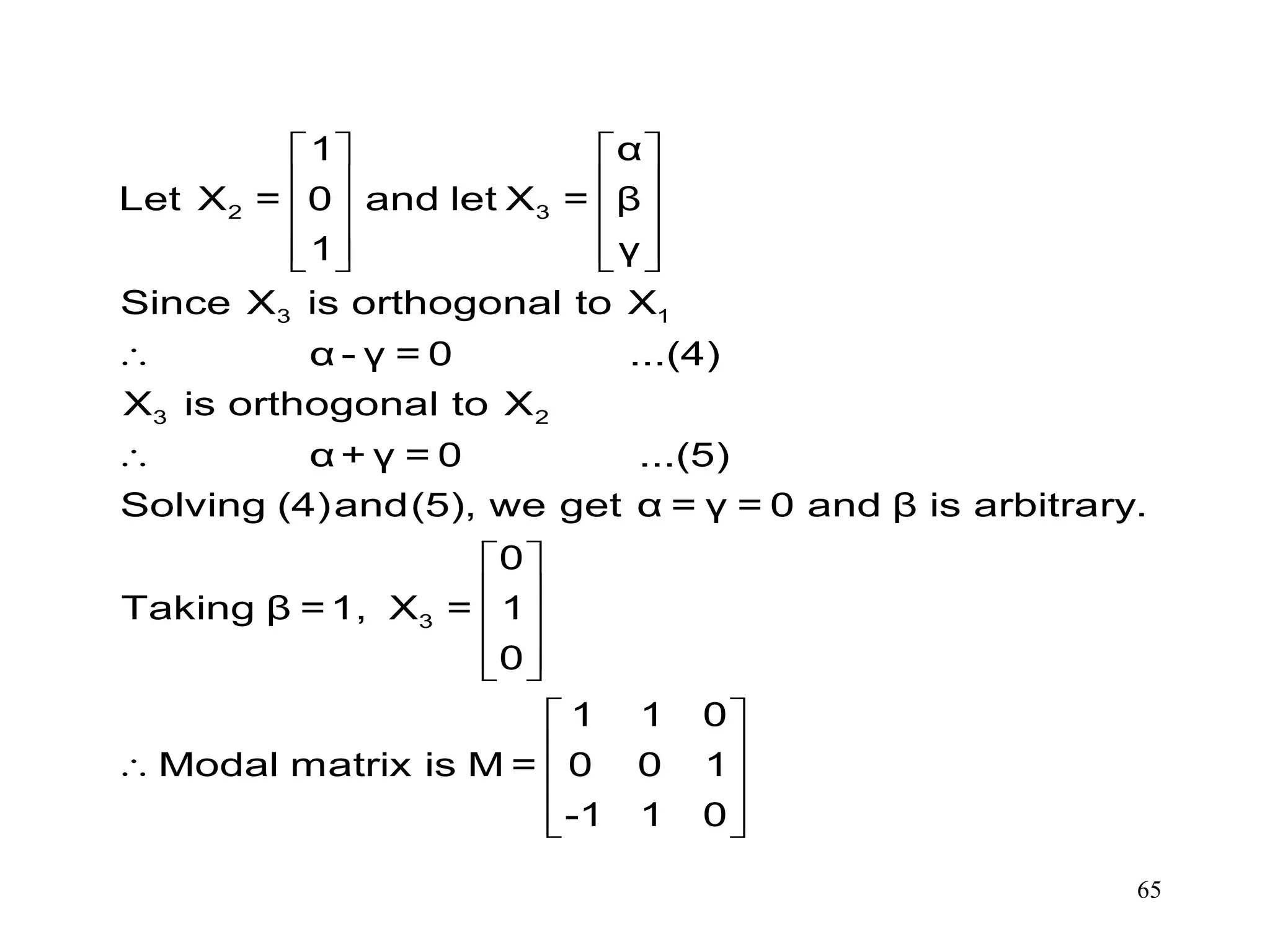 65
   
   
   
      


 
 
 
  

2 3
3 1
3 2
3
1 α
Let X = 0 and let X = β
1 γ
Since X is orthogonal to X
α - γ = 0 ...(4)
X is orthogonal to X
α + γ = 0 ...(5)
Solving (4)and(5), we get α = γ = 0 and β is arbitrary.
0
Taking β =1, X = 1
0
1 1 0
Modal matrix is M = 0 0 1
-1 1
 
 
 
  0
 