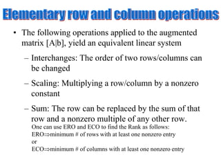 • The following operations applied to the augmented
matrix [A|b], yield an equivalent linear system
– Interchanges: The order of two rows/columns can
be changed
– Scaling: Multiplying a row/column by a nonzero
constant
– Sum: The row can be replaced by the sum of that
row and a nonzero multiple of any other row.
One can use ERO and ECO to find the Rank as follows:
EROminimum # of rows with at least one nonzero entry
or
ECOminimum # of columns with at least one nonzero entry
 