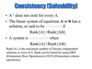 • A-1 does not exist for every A.
• The linear system of equations A·x=b has a
solution, or said to be consistent if
Rank{A}=Rank{A|b}
• A system is inconsistent when
Rank{A}<Rank{A|b}
Rank{A} is the maximum number of linearly independent
columns or rows of A. Rank can be found by using ERO
(Elementary Row Oparations) or ECO (Elementary column
operations).
 