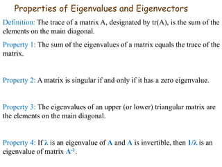 Properties of Eigenvalues and Eigenvectors
Definition: The trace of a matrix A, designated by tr(A), is the sum of the
elements on the main diagonal.
Property 1: The sum of the eigenvalues of a matrix equals the trace of the
matrix.
Property 2: A matrix is singular if and only if it has a zero eigenvalue.
Property 3: The eigenvalues of an upper (or lower) triangular matrix are
the elements on the main diagonal.
Property 4: If λ is an eigenvalue of A and A is invertible, then 1/λ is an
eigenvalue of matrix A-1.
 
