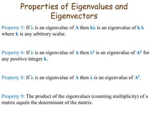Properties of Eigenvalues and
Eigenvectors
Property 5: If λ is an eigenvalue of A then kλ is an eigenvalue of kA
where k is any arbitrary scalar.
Property 6: If λ is an eigenvalue of A then λk is an eigenvalue of Ak for
any positive integer k.
Property 8: If λ is an eigenvalue of A then λ is an eigenvalue of AT.
Property 9: The product of the eigenvalues (counting multiplicity) of a
matrix equals the determinant of the matrix.
 