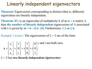 Linearly independent eigenvectors
Theorem: Eigenvectors corresponding to distinct (that is, different)
eigenvalues are linearly independent.
Theorem: If λ is an eigenvalue of multiplicity k of an n  n matrix A
then the number of linearly independent eigenvectors of A associated
with λ is given by m = n - r(A- λI). Furthermore, 1 ≤ m ≤ k.
Example 2 (cont.): The eigenvectors of  = 2 are of the form
s and t not both zero.
 = 2 has two linearly independent eigenvectors
,
1
0
0
0
0
1
0
3
2
1











































 ts
t
s
x
x
x
x
 