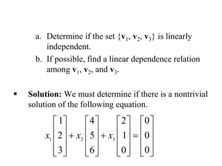 a. Determine if the set {v1, v2, v3} is linearly
independent.
b. If possible, find a linear dependence relation
among v1, v2, and v3.
 Solution: We must determine if there is a nontrivial
solution of the following equation.
1 2 3
1 4 2 0
2 5 1 0
3 6 0 0
x x x
       
         
       
              
 