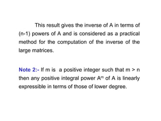 This result gives the inverse of A in terms of
(n-1) powers of A and is considered as a practical
method for the computation of the inverse of the
large matrices.
Note 2:- If m is a positive integer such that m > n
then any positive integral power Am of A is linearly
expressible in terms of those of lower degree.
 