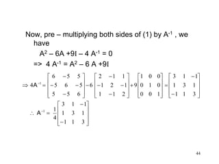 44
Now, pre – multiplying both sides of (1) by A-1 , we
have
A2 – 6A +9I – 4 A-1 = 0
=> 4 A-1 = A2 – 6 A +9I



































































311
131
113
4
1
311
131
113
100
010
001
9
211
121
112
6
655
565
556
4
1
1
A
A
 