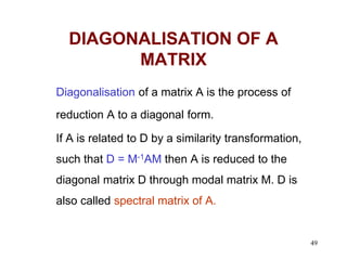 49
DIAGONALISATION OF A
MATRIX
Diagonalisation of a matrix A is the process of
reduction A to a diagonal form.
If A is related to D by a similarity transformation,
such that D = M-1AM then A is reduced to the
diagonal matrix D through modal matrix M. D is
also called spectral matrix of A.
 