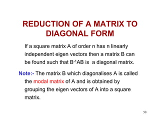 50
REDUCTION OF A MATRIX TO
DIAGONAL FORM
If a square matrix A of order n has n linearly
independent eigen vectors then a matrix B can
be found such that B-1AB is a diagonal matrix.
Note:- The matrix B which diagonalises A is called
the modal matrix of A and is obtained by
grouping the eigen vectors of A into a square
matrix.
 