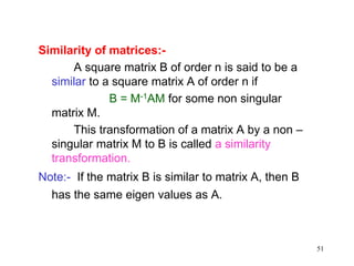 51
Similarity of matrices:-
A square matrix B of order n is said to be a
similar to a square matrix A of order n if
B = M-1AM for some non singular
matrix M.
This transformation of a matrix A by a non –
singular matrix M to B is called a similarity
transformation.
Note:- If the matrix B is similar to matrix A, then B
has the same eigen values as A.
 