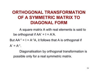 59
ORTHOGONAL TRANSFORMATION
OF A SYMMETRIC MATRIX TO
DIAGONAL FORM
A square matrix A with real elements is said to
be orthogonal if AA’ = I = A’A.
But AA-1 = I = A-1A, it follows that A is orthogonal if
A’ = A-1.
Diagonalisation by orthogonal transformation is
possible only for a real symmetric matrix.
 