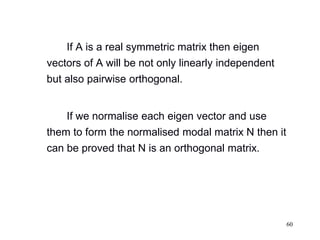 60
If A is a real symmetric matrix then eigen
vectors of A will be not only linearly independent
but also pairwise orthogonal.
If we normalise each eigen vector and use
them to form the normalised modal matrix N then it
can be proved that N is an orthogonal matrix.
 