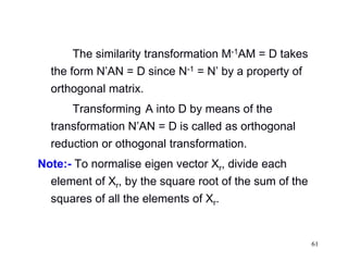 61
The similarity transformation M-1AM = D takes
the form N’AN = D since N-1 = N’ by a property of
orthogonal matrix.
Transforming A into D by means of the
transformation N’AN = D is called as orthogonal
reduction or othogonal transformation.
Note:- To normalise eigen vector Xr, divide each
element of Xr, by the square root of the sum of the
squares of all the elements of Xr.
 