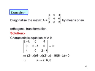62
Diagonalise the matrix A = by means of an
orthogonal transformation.
Solution:-
Characteristic equation of A is
204
060
402
66,2,λ
0λ)16(6λ)λ)(2λ)(6(2
0
λ204
0λ60
40λ2






Example :-
 