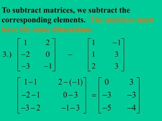 To subtract matrices, we subtract the
corresponding elements. The matrices must
have the same dimensions.
1 2 1 1
3.) 2 0 1 3
3 1 2 3
   
       
       
1 1 2 ( 1)
2 1 0 3
3 2 1 3
   
    
     
0 3
3 3
5 4
 
    
   
 