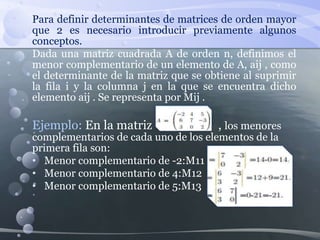 Para definir determinantes de matrices de orden mayor
que 2 es necesario introducir previamente algunos
conceptos.
Dada una matriz cuadrada A de orden n, definimos el
menor complementario de un elemento de A, aij , como
el determinante de la matriz que se obtiene al suprimir
la fila i y la columna j en la que se encuentra dicho
elemento aij . Se representa por Mij .
Ejemplo: En la matriz , los menores
complementarios de cada uno de los elementos de la
primera fila son:
• Menor complementario de -2:M11 =
• Menor complementario de 4:M12 =
• Menor complementario de 5:M13 =
 