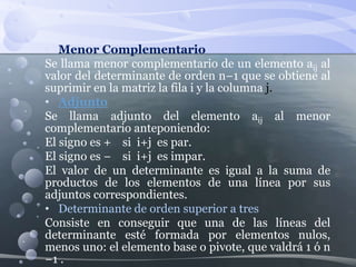 • Menor Complementario
Se llama menor complementario de un elemento aij al
valor del determinante de orden n−1 que se obtiene al
suprimir en la matriz la fila i y la columna j.
• Adjunto
Se llama adjunto del elemento aij al menor
complementario anteponiendo:
El signo es + si i+j es par.
El signo es − si i+j es impar.
El valor de un determinante es igual a la suma de
productos de los elementos de una línea por sus
adjuntos correspondientes.
• Determinante de orden superior a tres
Consiste en conseguir que una de las líneas del
determinante esté formada por elementos nulos,
menos uno: el elemento base o pivote, que valdrá 1 ó n
−1 .
 