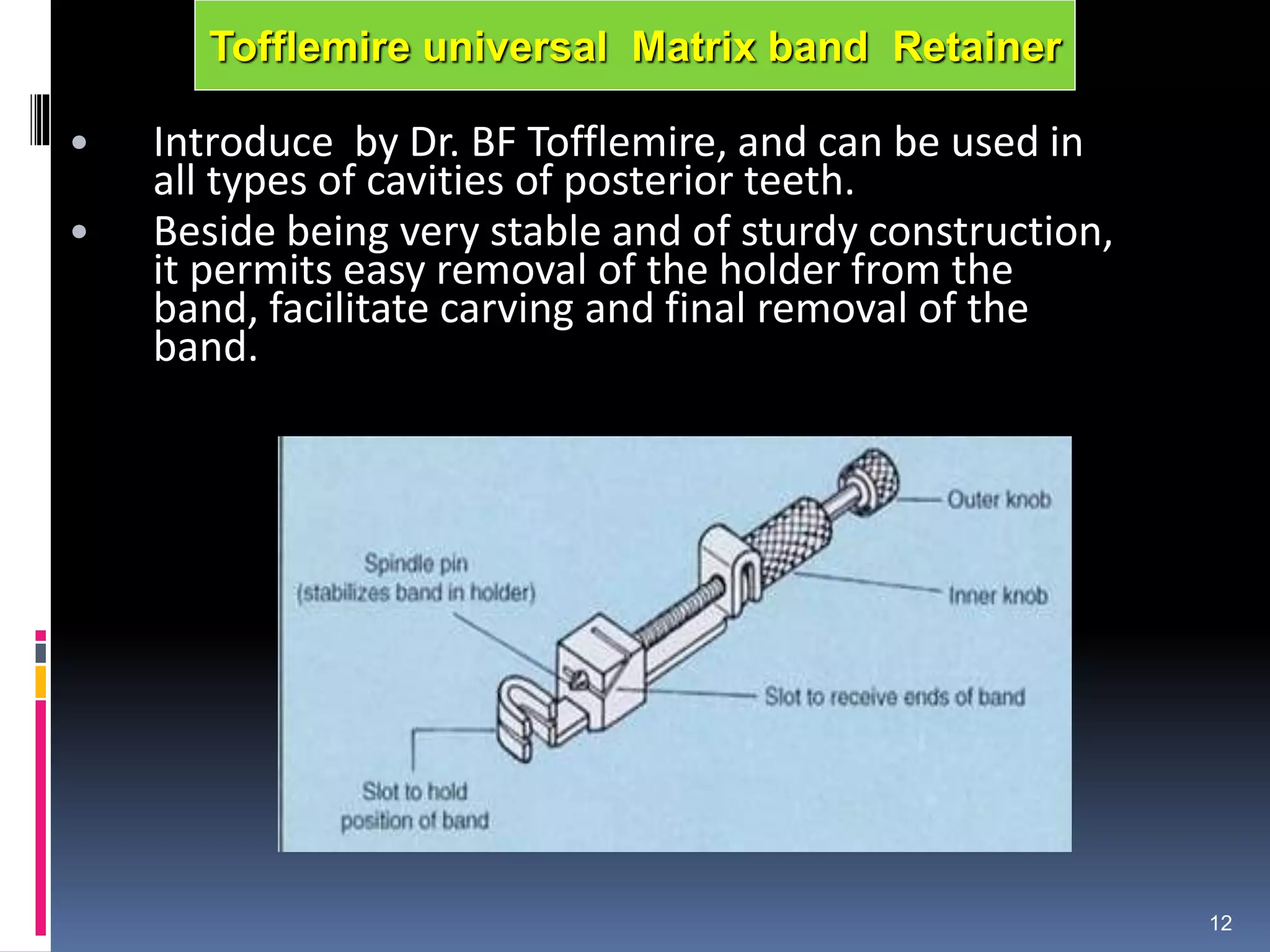 • Introduce by Dr. BF Tofflemire, and can be used in
all types of cavities of posterior teeth.
• Beside being very stable and of sturdy construction,
it permits easy removal of the holder from the
band, facilitate carving and final removal of the
band.
12
Tofflemire universal Matrix band Retainer
 