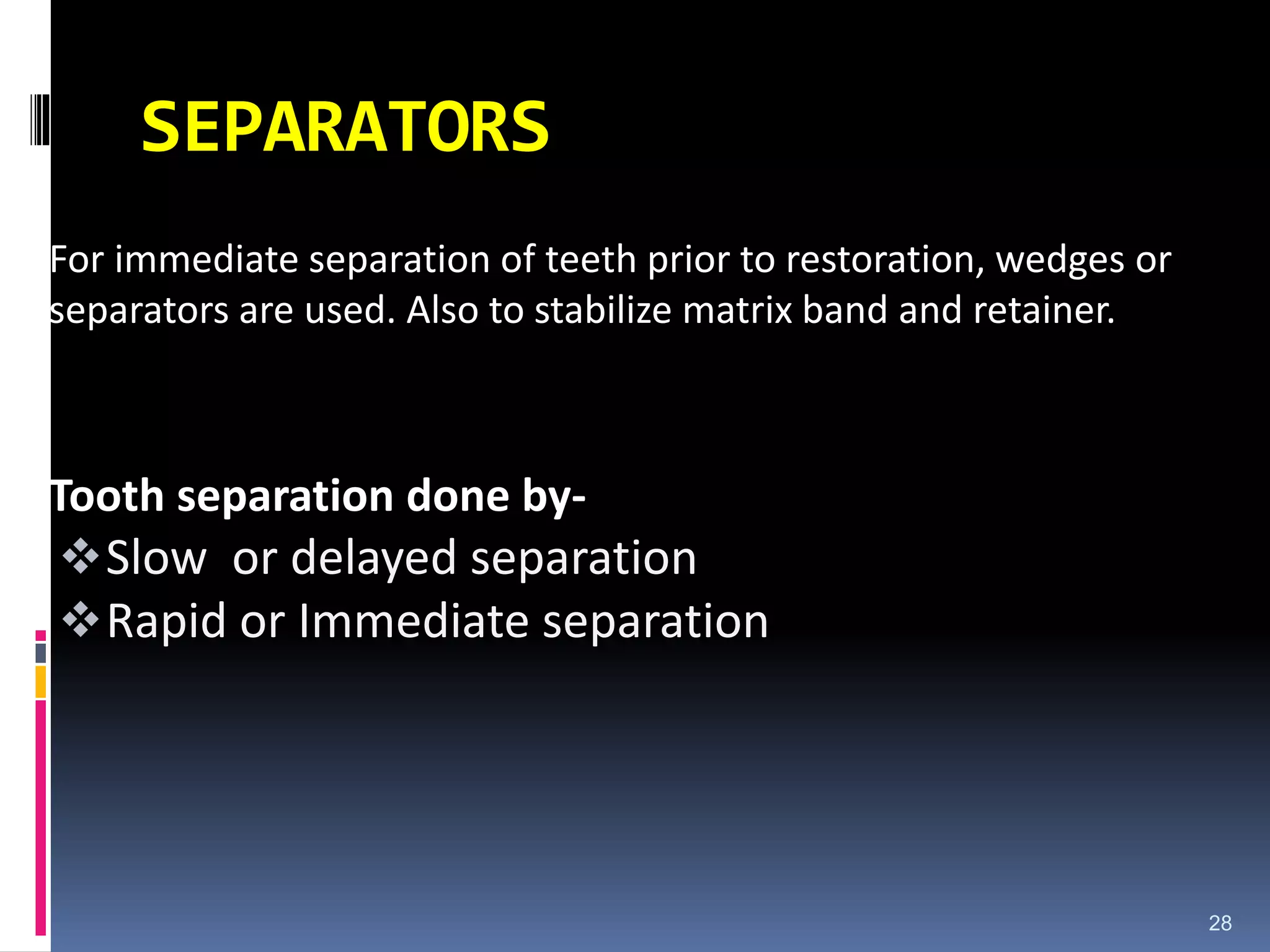 SEPARATORS
For immediate separation of teeth prior to restoration, wedges or
separators are used. Also to stabilize matrix band and retainer.
Tooth separation done by-
Slow or delayed separation
Rapid or Immediate separation
28
 