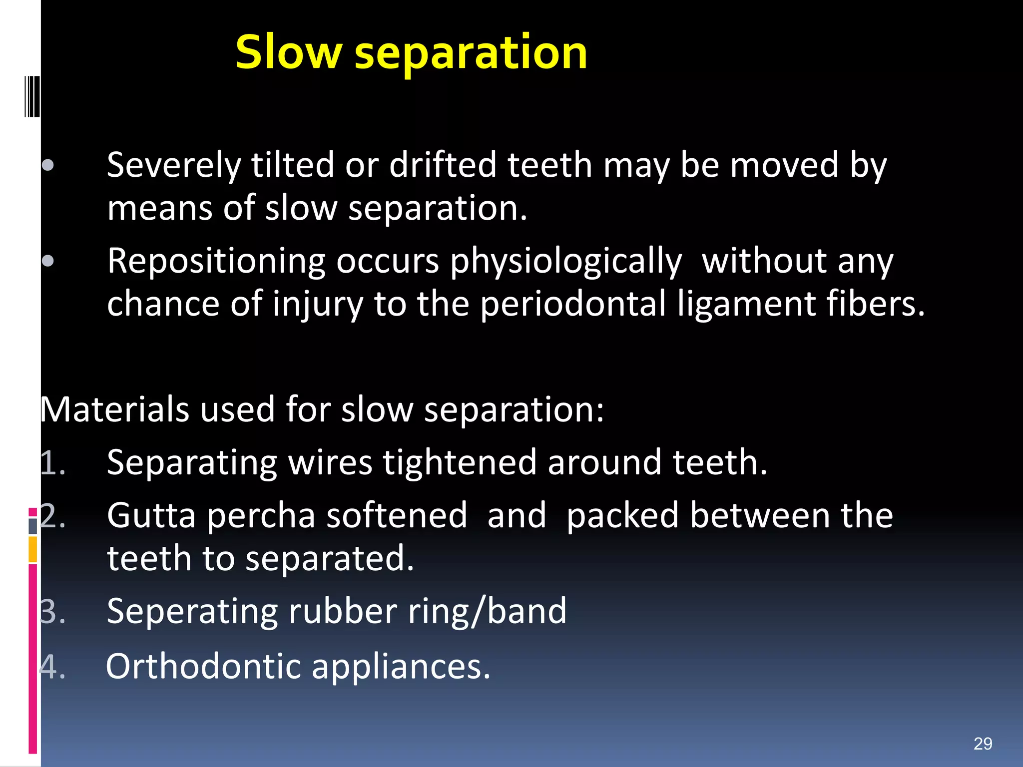 Slow separation
• Severely tilted or drifted teeth may be moved by
means of slow separation.
• Repositioning occurs physiologically without any
chance of injury to the periodontal ligament fibers.
Materials used for slow separation:
1. Separating wires tightened around teeth.
2. Gutta percha softened and packed between the
teeth to separated.
3. Seperating rubber ring/band
4. Orthodontic appliances.
29
 