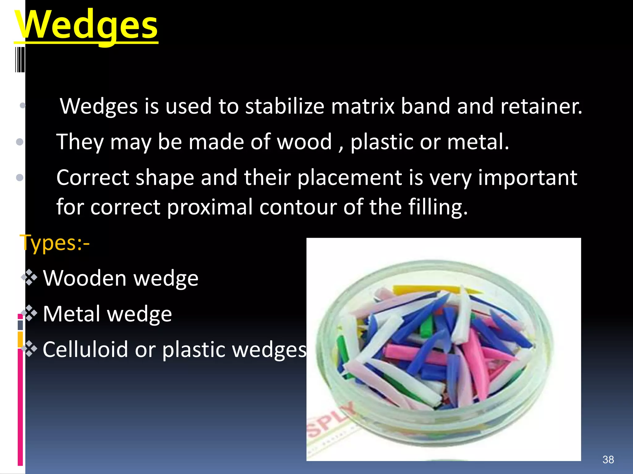 Wedges
• Wedges is used to stabilize matrix band and retainer.
• They may be made of wood , plastic or metal.
• Correct shape and their placement is very important
for correct proximal contour of the filling.
Types:-
Wooden wedge
Metal wedge
Celluloid or plastic wedges
38
 