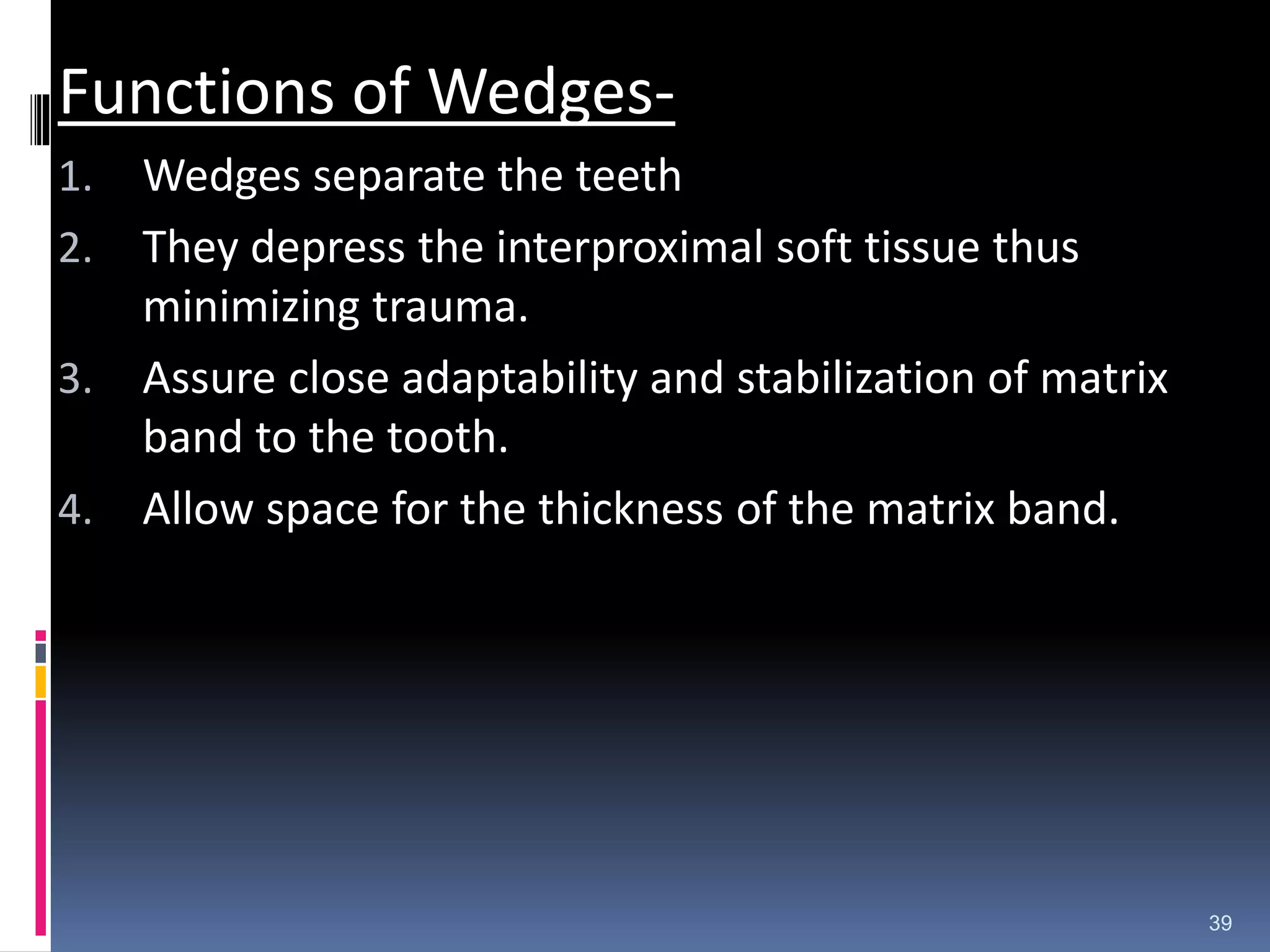 Functions of Wedges-
1. Wedges separate the teeth
2. They depress the interproximal soft tissue thus
minimizing trauma.
3. Assure close adaptability and stabilization of matrix
band to the tooth.
4. Allow space for the thickness of the matrix band.
39
 